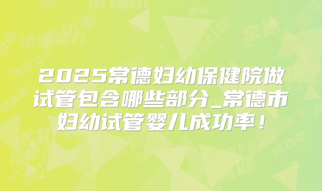 2025常德妇幼保健院做试管包含哪些部分_常德市妇幼试管婴儿成功率！