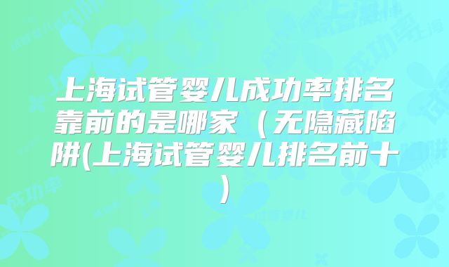 上海试管婴儿成功率排名靠前的是哪家（无隐藏陷阱(上海试管婴儿排名前十)