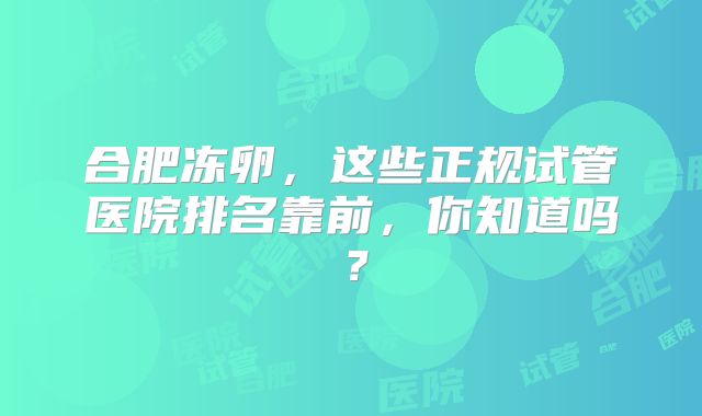 合肥冻卵，这些正规试管医院排名靠前，你知道吗？
