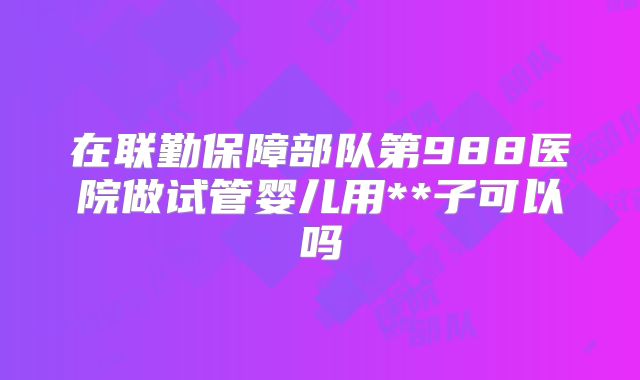 在联勤保障部队第988医院做试管婴儿用**子可以吗
