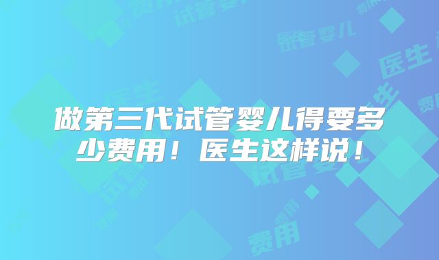 做第三代试管婴儿得要多少费用！医生这样说！