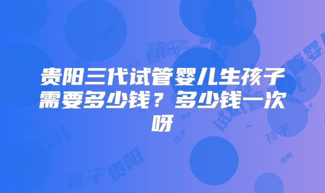 贵阳三代试管婴儿生孩子需要多少钱？多少钱一次呀