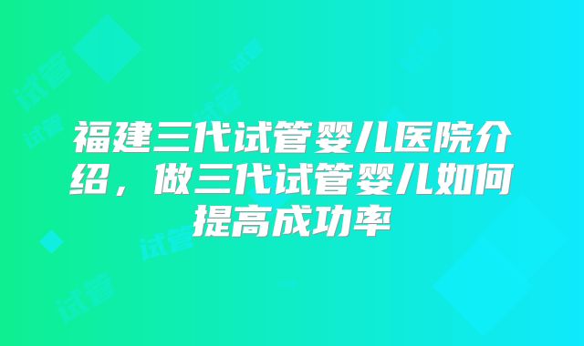 福建三代试管婴儿医院介绍，做三代试管婴儿如何提高成功率