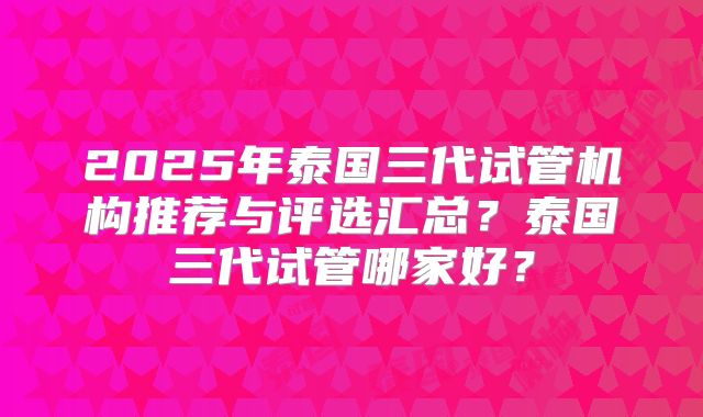 2025年泰国三代试管机构推荐与评选汇总?泰国三代试管哪家好?