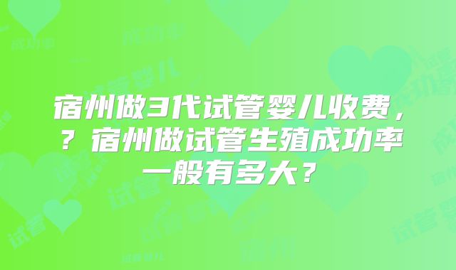 宿州做3代试管婴儿收费，？宿州做试管生殖成功率一般有多大？