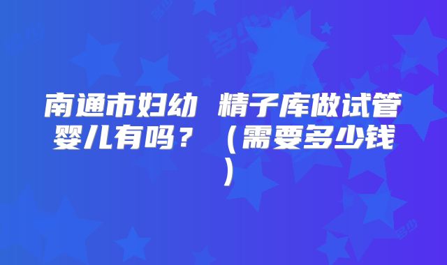 南通市妇幼 精子库做试管婴儿有吗？（需要多少钱）