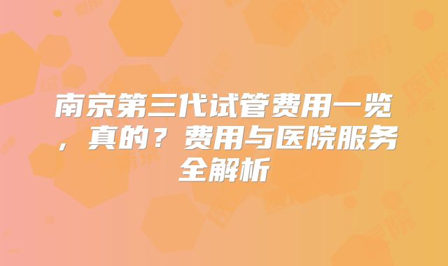 南京第三代试管费用一览，真的？费用与医院服务全解析