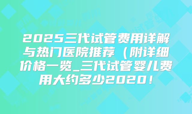 2025三代试管费用详解与热门医院推荐（附详细价格一览_三代试管婴儿费用大约多少2020！