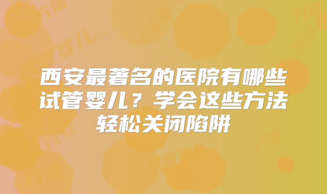 西安最著名的医院有哪些试管婴儿？学会这些方法轻松关闭陷阱