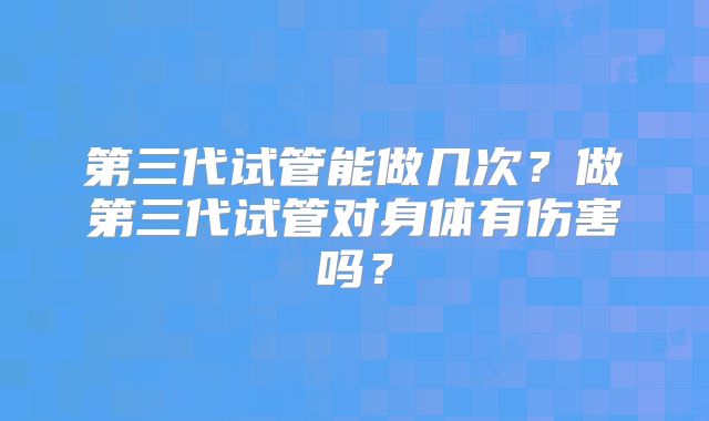第三代试管能做几次?做第三代试管对身体有伤害吗?