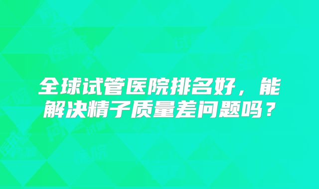 全球试管医院排名好，能解决精子质量差问题吗？