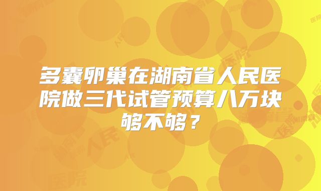 多囊卵巢在湖南省人民医院做三代试管预算八万块够不够？