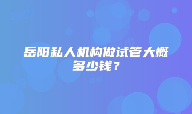 岳阳私人机构做试管大概多少钱?