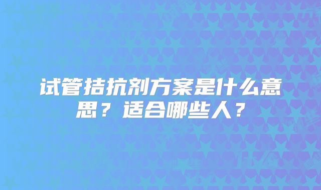 试管拮抗剂方案是什么意思?适合哪些人?