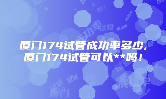 厦门174试管成功率多少,厦门174试管可以**吗!