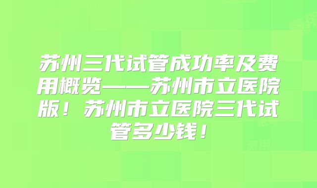 苏州三代试管成功率及费用概览——苏州市立医院版!苏州市立医院三代试管多少钱!