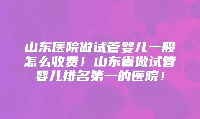 山东医院做试管婴儿一般怎么收费！山东省做试管婴儿排名第一的医院！
