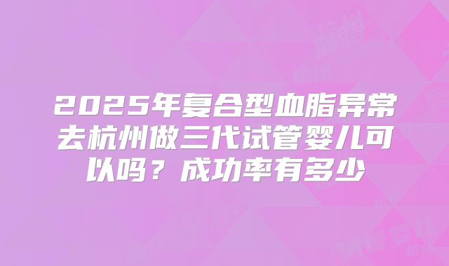 2025年复合型血脂异常去杭州做三代试管婴儿可以吗？成功率有多少