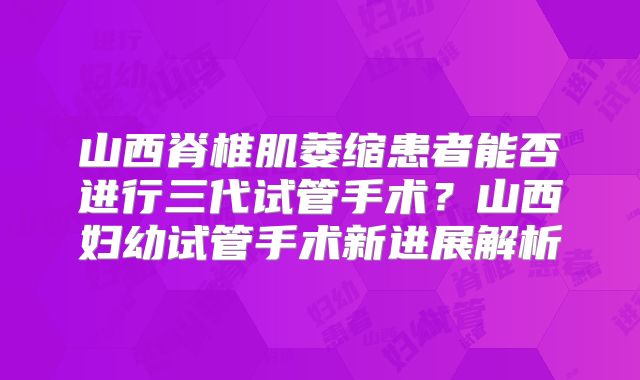 山西脊椎肌萎缩患者能否进行三代试管手术?山西妇幼试管手术新进展解析