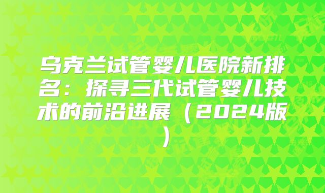 乌克兰试管婴儿医院新排名：探寻三代试管婴儿技术的前沿进展（2024版）