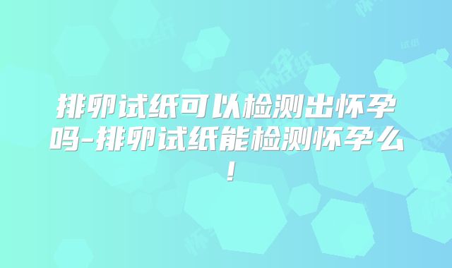 排卵试纸可以检测出怀孕吗-排卵试纸能检测怀孕么！