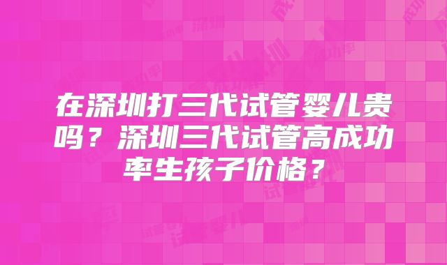 在深圳打三代试管婴儿贵吗？深圳三代试管高成功率生孩子价格？