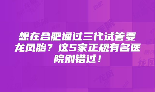 想在合肥通过三代试管要龙凤胎?这5家正规有名医院别错过!