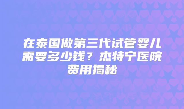 在泰国做第三代试管婴儿需要多少钱？杰特宁医院费用揭秘