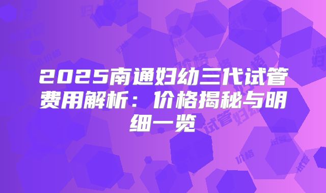 2025南通妇幼三代试管费用解析：价格揭秘与明细一览