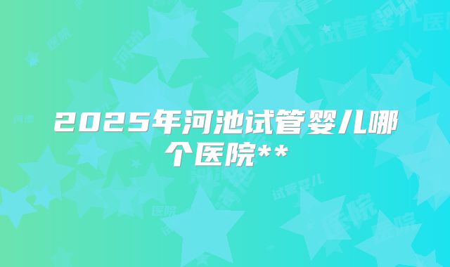 2025年河池试管婴儿哪个医院**