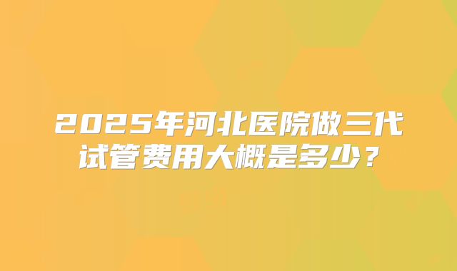 2025年河北医院做三代试管费用大概是多少？
