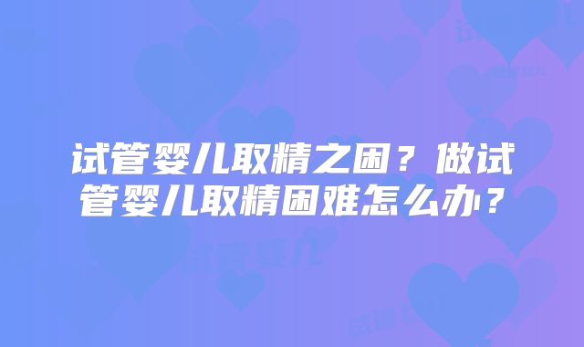 试管婴儿取精之困？做试管婴儿取精困难怎么办？