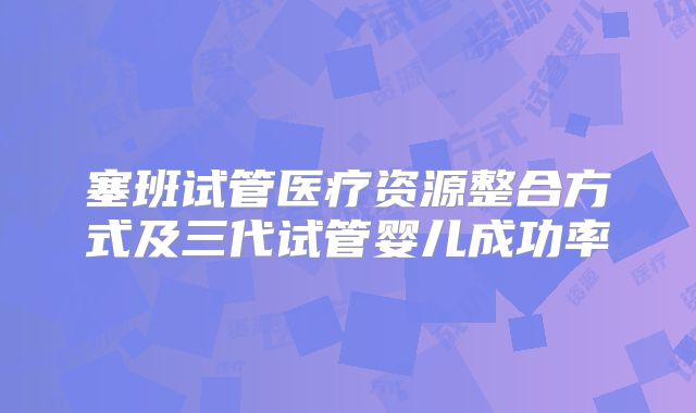 塞班试管医疗资源整合方式及三代试管婴儿成功率