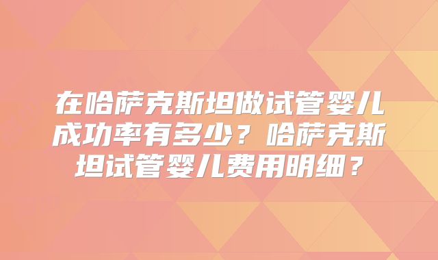 在哈萨克斯坦做试管婴儿成功率有多少？哈萨克斯坦试管婴儿费用明细？