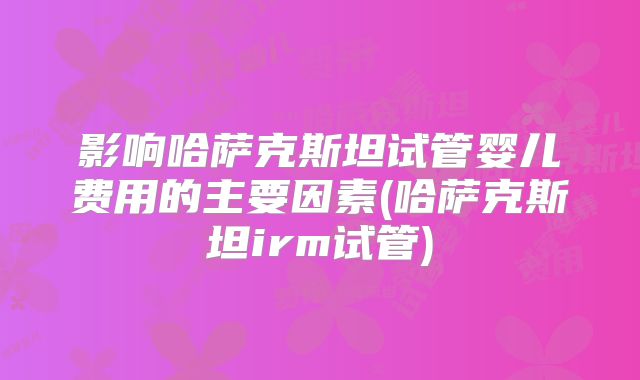 影响哈萨克斯坦试管婴儿费用的主要因素(哈萨克斯坦irm试管)