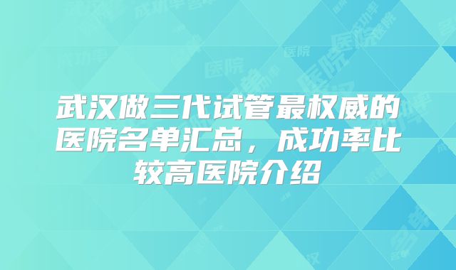 武汉做三代试管最权威的医院名单汇总，成功率比较高医院介绍