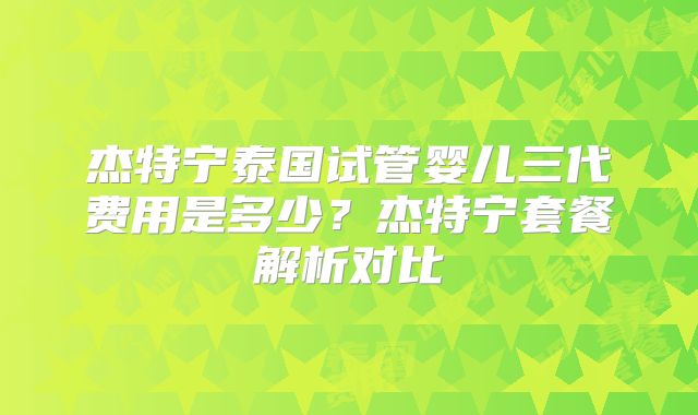 杰特宁泰国试管婴儿三代费用是多少?杰特宁套餐解析对比