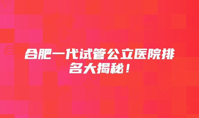 合肥一代试管公立医院排名大揭秘!