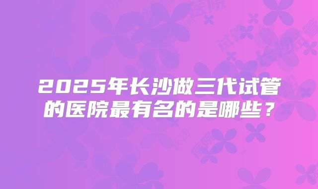 2025年长沙做三代试管的医院最有名的是哪些？