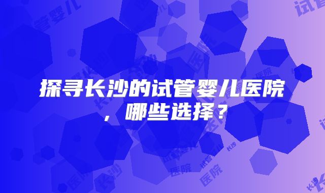 探寻长沙的试管婴儿医院，哪些选择？