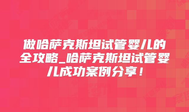 做哈萨克斯坦试管婴儿的全攻略_哈萨克斯坦试管婴儿成功案例分享！