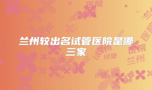 兰州较出名试管医院是哪三家