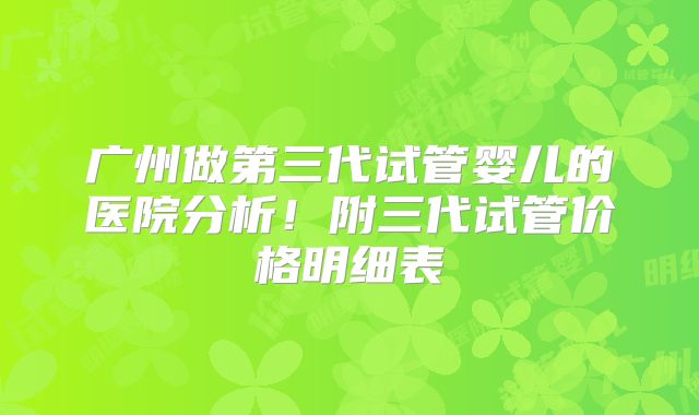 广州做第三代试管婴儿的医院分析!附三代试管价格明细表