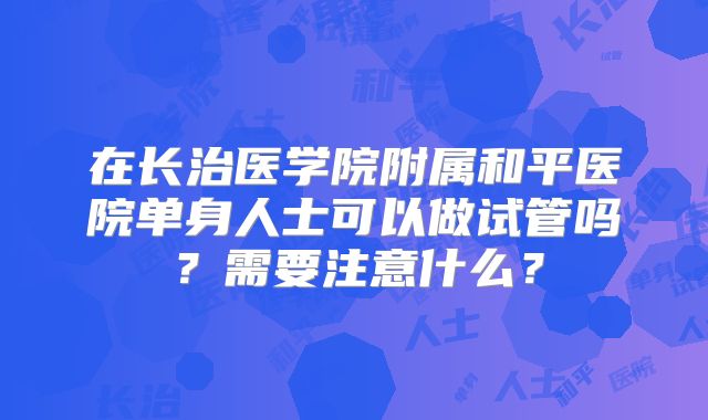 在长治医学院附属和平医院单身人士可以做试管吗？需要注意什么？
