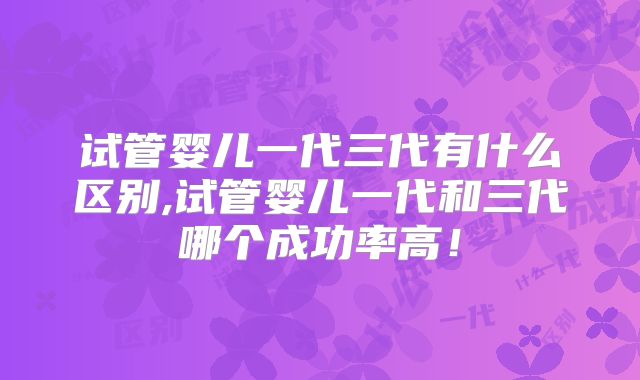 试管婴儿一代三代有什么区别,试管婴儿一代和三代哪个成功率高!