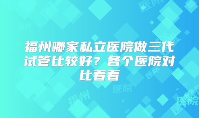 福州哪家私立医院做三代试管比较好？各个医院对比看看