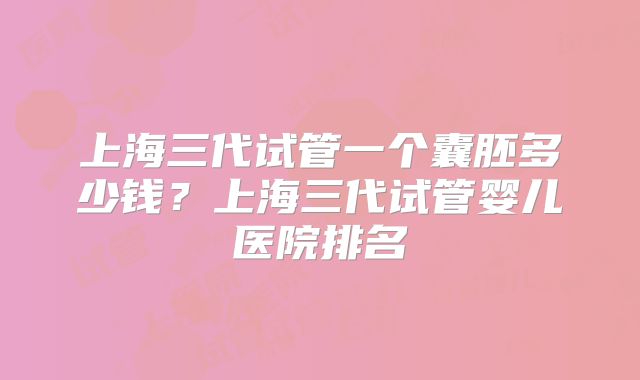 上海三代试管一个囊胚多少钱?上海三代试管婴儿医院排名