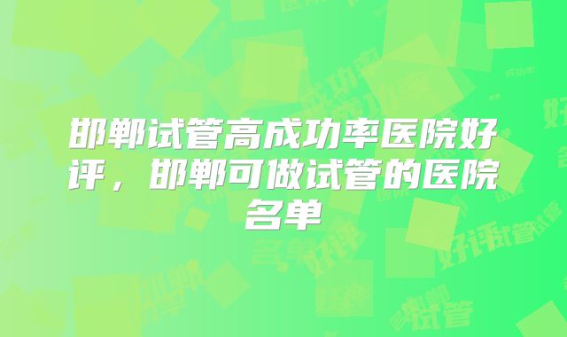 邯郸试管高成功率医院好评，邯郸可做试管的医院名单