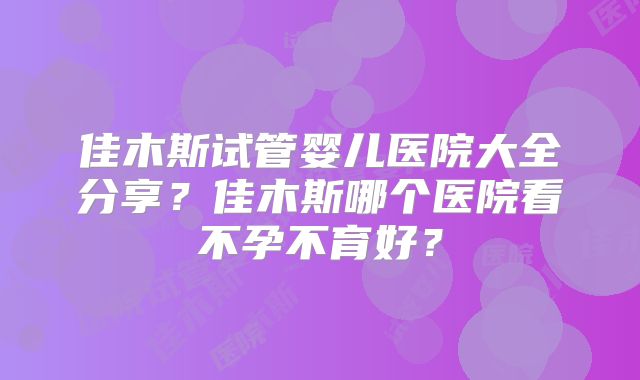 佳木斯试管婴儿医院大全分享？佳木斯哪个医院看不孕不育好？