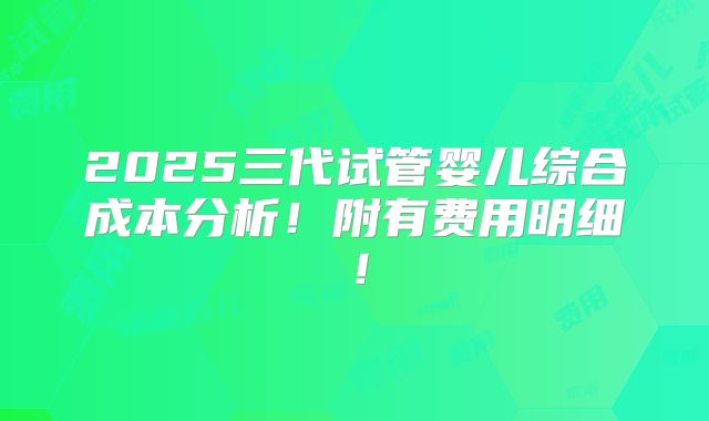 2025三代试管婴儿综合成本分析!附有费用明细!